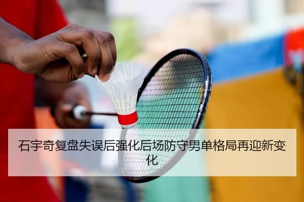 石宇奇复盘失误后强化后场防守男单格局再迎新变化